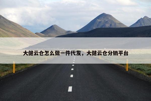大健云仓怎么做一件代发，大健云仓分销平台