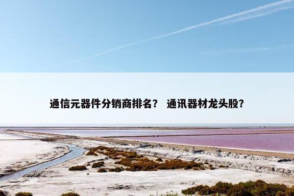 通信元器件分销商排名？ 通讯器材龙头股？