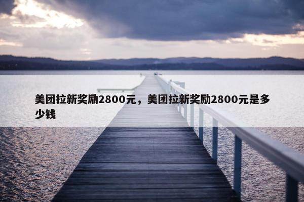 美团拉新奖励2800元，美团拉新奖励2800元是多少钱