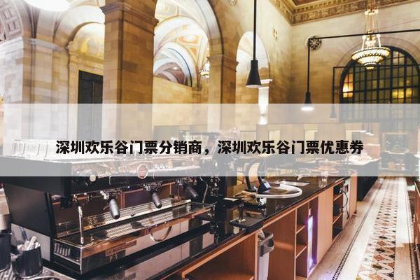 深圳欢乐谷门票分销商，深圳欢乐谷门票优惠券