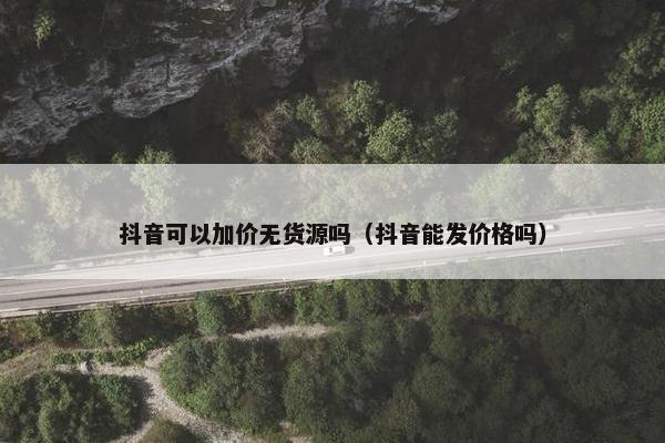 抖音可以加价无货源吗（抖音能发价格吗）