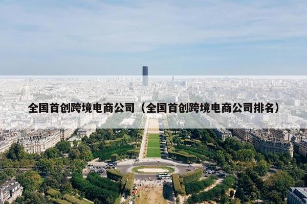 全国首创跨境电商公司（全国首创跨境电商公司排名）