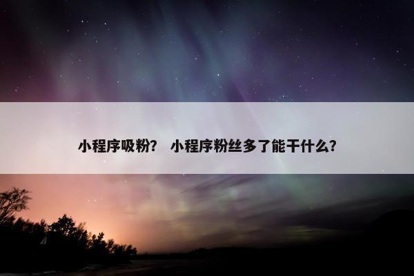 小程序吸粉？ 小程序粉丝多了能干什么？