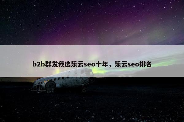 b2b群发我选乐云seo十年，乐云seo排名