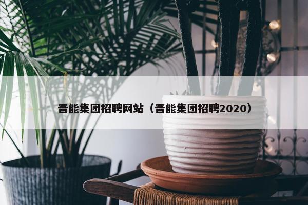 晋能集团招聘网站（晋能集团招聘2020）
