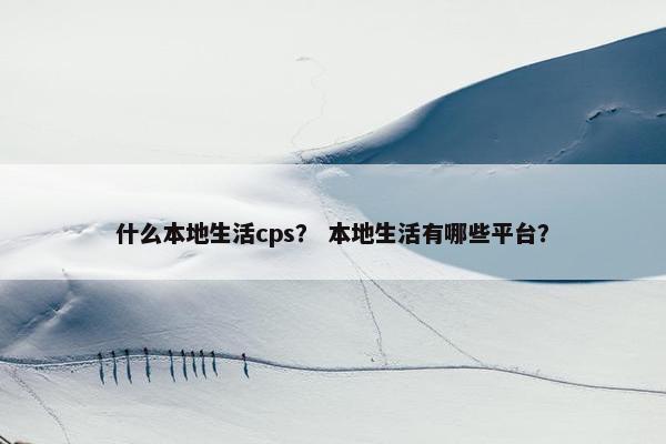 什么本地生活cps？ 本地生活有哪些平台？