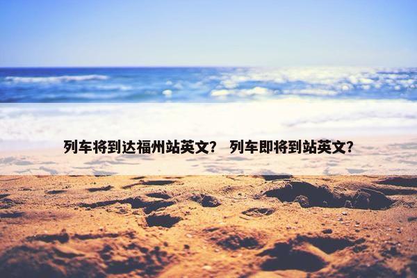列车将到达福州站英文？ 列车即将到站英文？