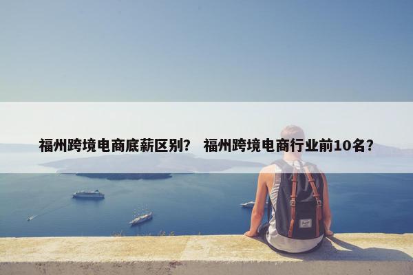 福州跨境电商底薪区别？ 福州跨境电商行业前10名？