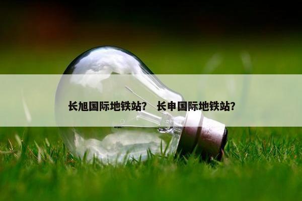 长旭国际地铁站？ 长申国际地铁站？
