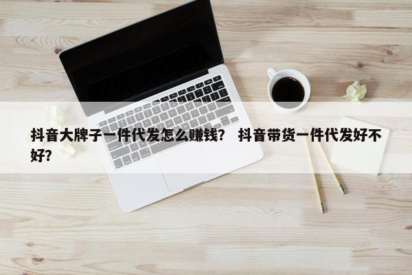 抖音大牌子一件代发怎么赚钱？ 抖音带货一件代发好不好？