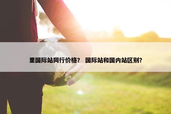 里国际站同行价格？ 国际站和国内站区别？