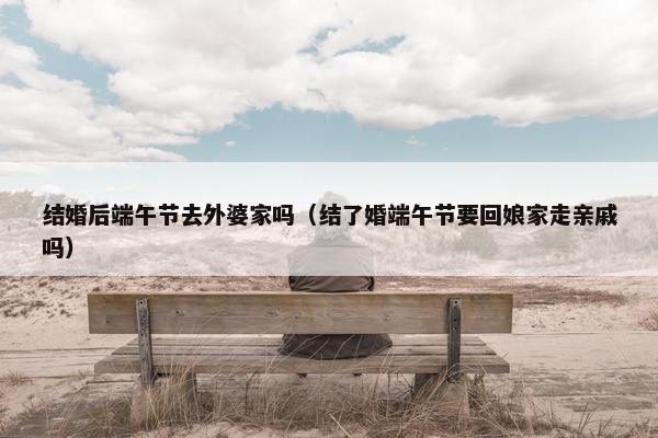 结婚后端午节去外婆家吗（结了婚端午节要回娘家走亲戚吗）