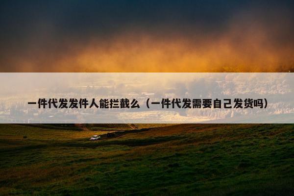 一件代发发件人能拦截么（一件代发需要自己发货吗）