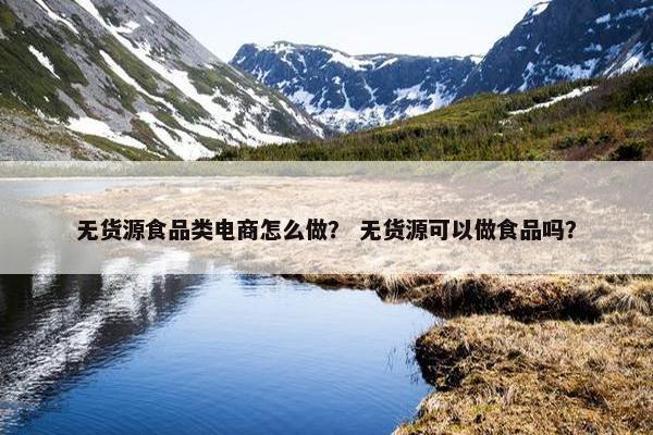 无货源食品类电商怎么做？ 无货源可以做食品吗？
