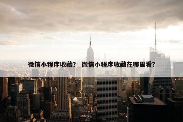 微信小程序收藏？ 微信小程序收藏在哪里看？