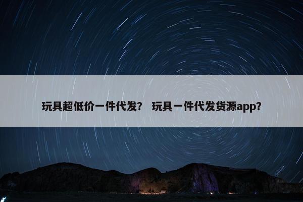 玩具超低价一件代发？ 玩具一件代发货源app？
