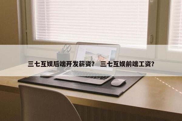 三七互娱后端开发薪资？ 三七互娱前端工资？