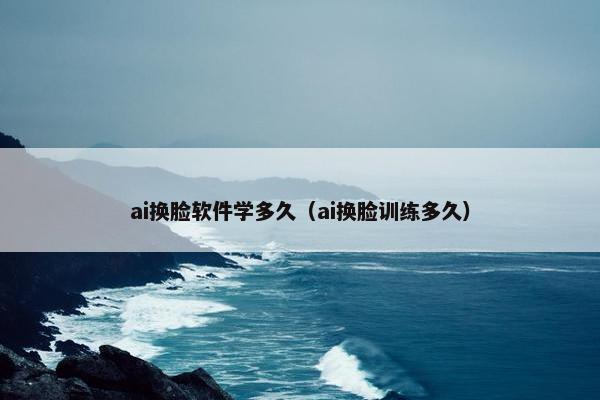 ai换脸软件学多久（ai换脸训练多久）
