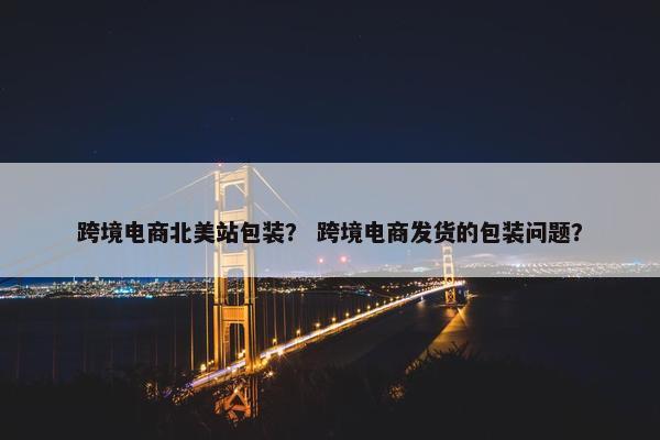 跨境电商北美站包装？ 跨境电商发货的包装问题？