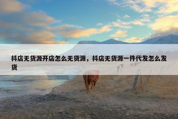抖店无货源开店怎么无货源，抖店无货源一件代发怎么发货