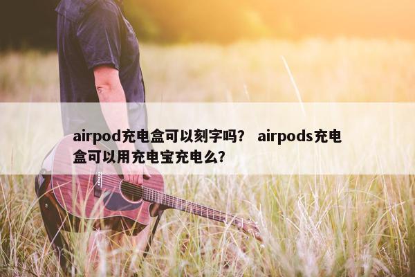 airpod充电盒可以刻字吗？ airpods充电盒可以用充电宝充电么？
