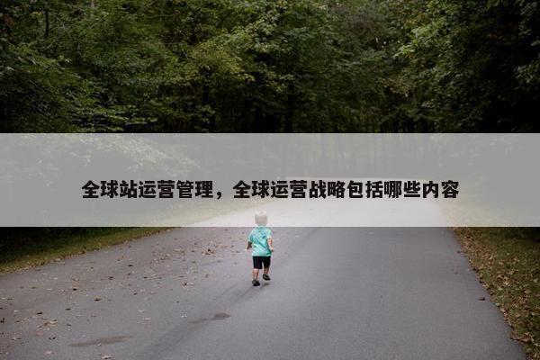 全球站运营管理，全球运营战略包括哪些内容