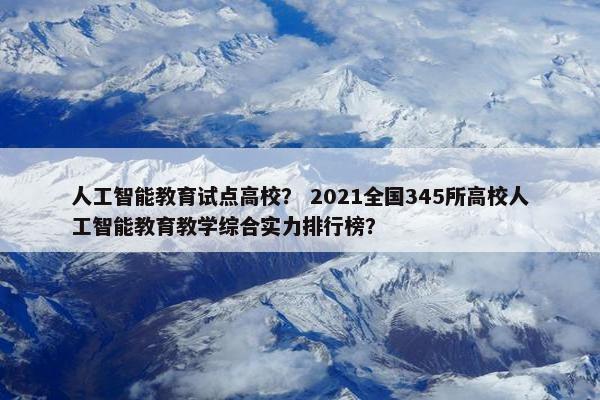 人工智能教育试点高校？ 2021全国345所高校人工智能教育教学综合实力排行榜？