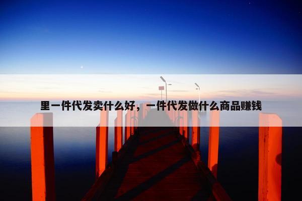 里一件代发卖什么好，一件代发做什么商品赚钱