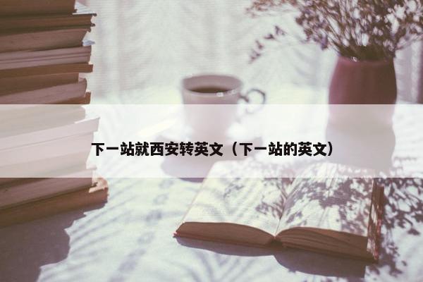 下一站就西安转英文（下一站的英文）
