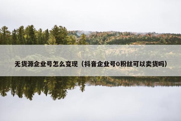 无货源企业号怎么变现（抖音企业号0粉丝可以卖货吗）