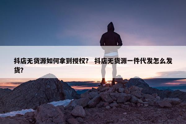 抖店无货源如何拿到授权？ 抖店无货源一件代发怎么发货？