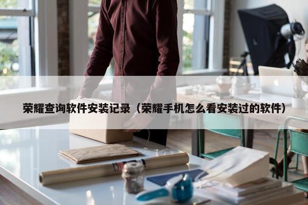 荣耀查询软件安装记录（荣耀手机怎么看安装过的软件）