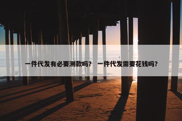 一件代发有必要测款吗？ 一件代发需要花钱吗？