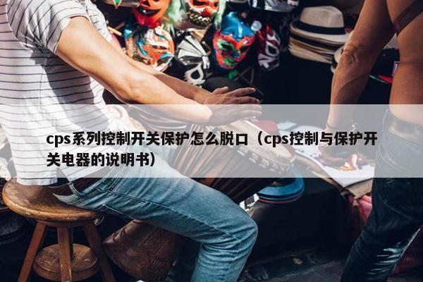 cps系列控制开关保护怎么脱口（cps控制与保护开关电器的说明书）