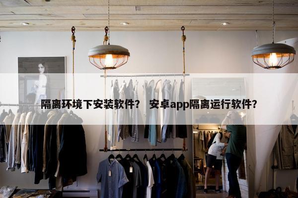 隔离环境下安装软件？ 安卓app隔离运行软件？