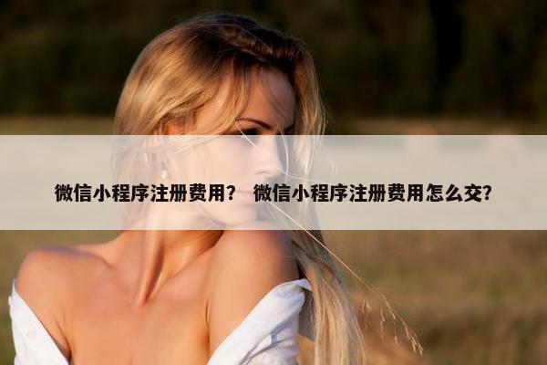 微信小程序注册费用？ 微信小程序注册费用怎么交？