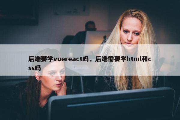 后端要学vuereact吗，后端需要学html和css吗