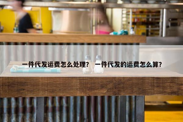 一件代发运费怎么处理？ 一件代发的运费怎么算？