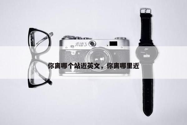 你离哪个站近英文，你离哪里近