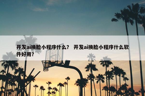 开发ai换脸小程序什么？ 开发ai换脸小程序什么软件好用？