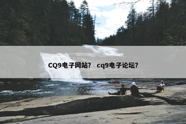 CQ9电子网站？ cq9电子论坛？
