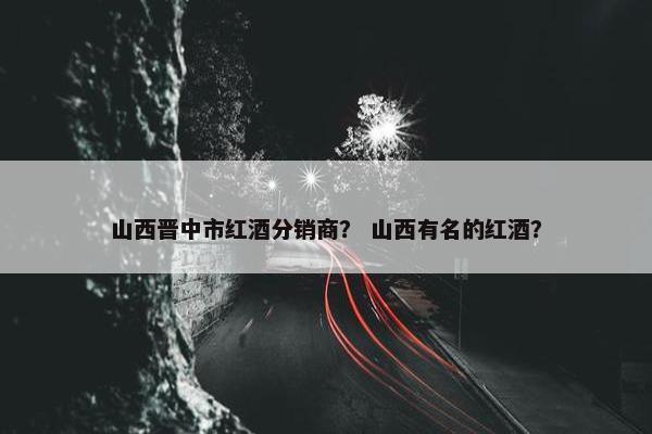 山西晋中市红酒分销商？ 山西有名的红酒？