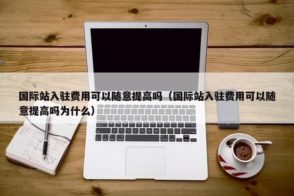 国际站入驻费用可以随意提高吗（国际站入驻费用可以随意提高吗为什么）