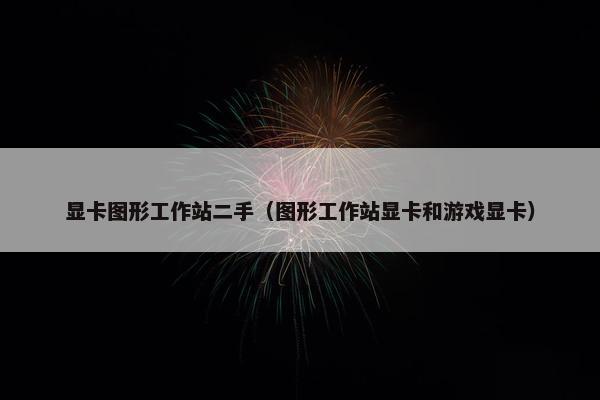 显卡图形工作站二手（图形工作站显卡和游戏显卡）