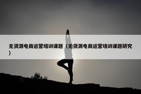 无货源电商运营培训课题（无货源电商运营培训课题研究）