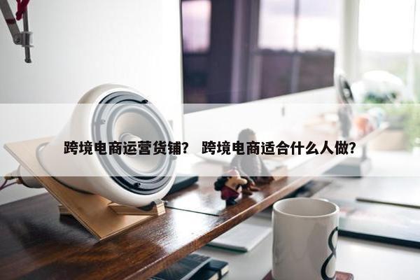 跨境电商运营货铺？ 跨境电商适合什么人做？