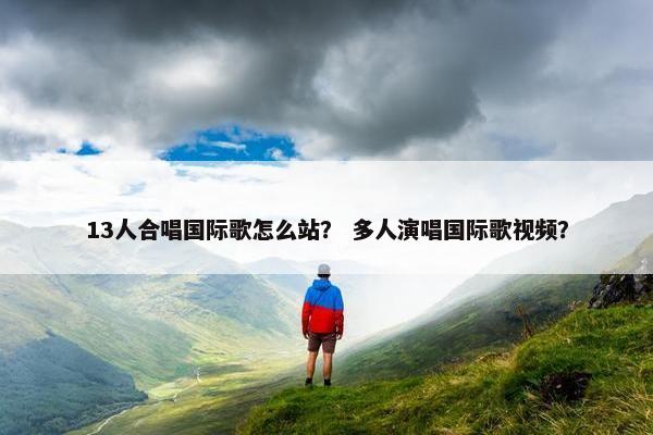 13人合唱国际歌怎么站？ 多人演唱国际歌视频？