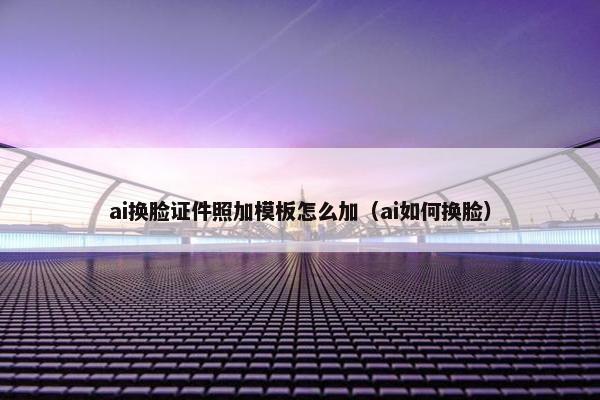 ai换脸证件照加模板怎么加（ai如何换脸）