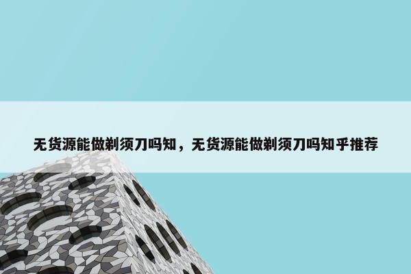 无货源能做剃须刀吗知，无货源能做剃须刀吗知乎推荐