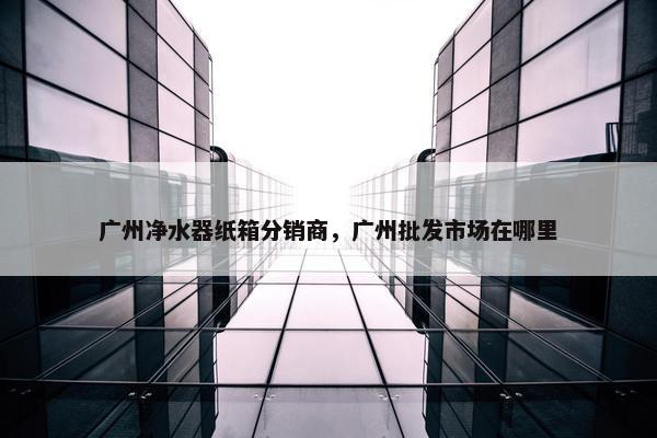 广州净水器纸箱分销商，广州批发市场在哪里